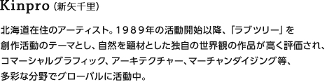 Kinpro（新矢千里）北海道在住のアーティスト。１９８９年の活動開始以降、「ラブツリー」を創作活動のテーマとし、自然を題材とした独自の世界観の作品が高く評価され、コマーシャルグラフィック、アーキテクチャー、マーチャンダイジング等、多彩な分野でグローバルに活動中。