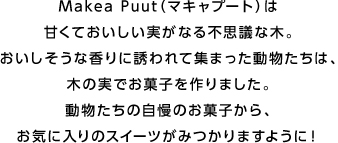 Makea Puut（マキャプート）は甘くておいしい実がなる不思議な木。おいしそうな香りに誘われて集まった動物たちは、木の実でお菓子を作りました。動物たちの自慢のお菓子から、お気に入りのスイーツがみつかりますように！