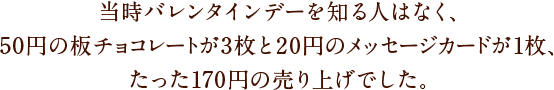 当時バレンタインデーを知る人はなく、50円の板チョコレートが3枚と20円のメッセージカードが1枚、たった170円の売り上げでした。