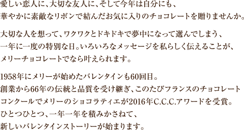 愛しい恋人に、大切な友人に、そして今年は自分にも、華やかに素敵なリボンで結んだお気に入りのチョコレートを贈りませんか。大切な人を想って、ワクワクとドキドキで夢中になって選んでしまう、一年に一度の特別な日。いろいろなメッセージを私らしく伝えることが、メリーチョコレートでなら叶えられます。1958年にメリーが始めたバレンタインも60回目。創業から66年の伝統と品質を受け継ぎ、このたびフランスのチョコレートコンクールでメリーのショコラティエが2016年C.C.C.アワードを受賞。ひとつひとつ、一年一年を積みかさねて、新しいバレンタインストーリーが始まります。